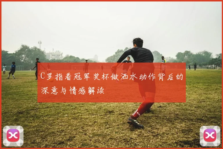 C罗指着冠军奖杯做洒水动作背后的深意与情感解读