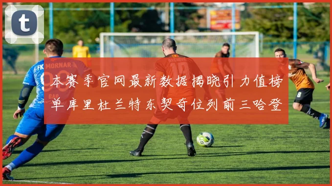 本赛季官网最新数据揭晓引力值榜单库里杜兰特东契奇位列前三哈登紧随其后