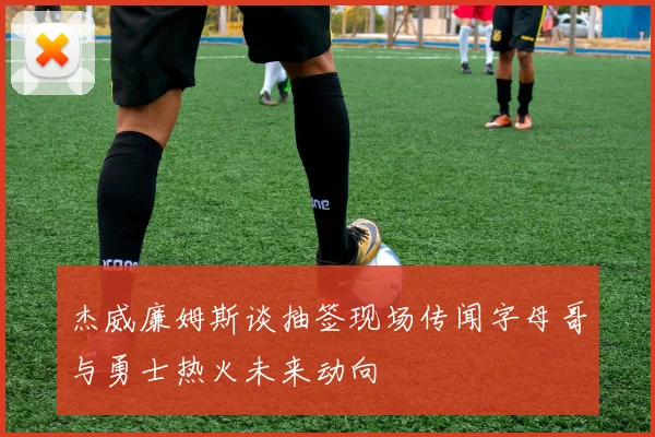 杰威廉姆斯谈抽签现场传闻字母哥与勇士热火未来动向