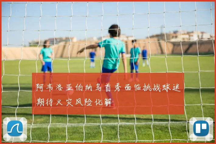 阿韦洛亚伯纳乌首秀面临挑战球迷期待火灾风险化解