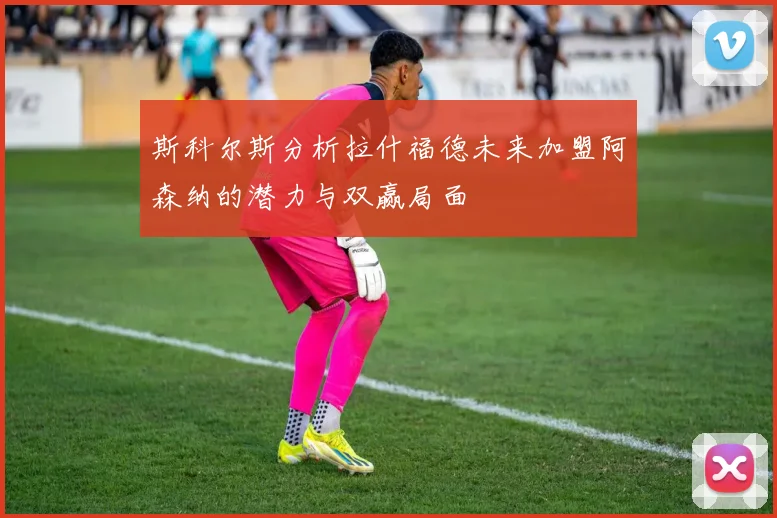斯科尔斯分析拉什福德未来加盟阿森纳的潜力与双赢局面