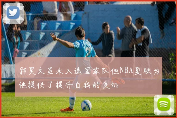 郭昊文虽未入选国家队但NBA夏联为他提供了提升自我的良机