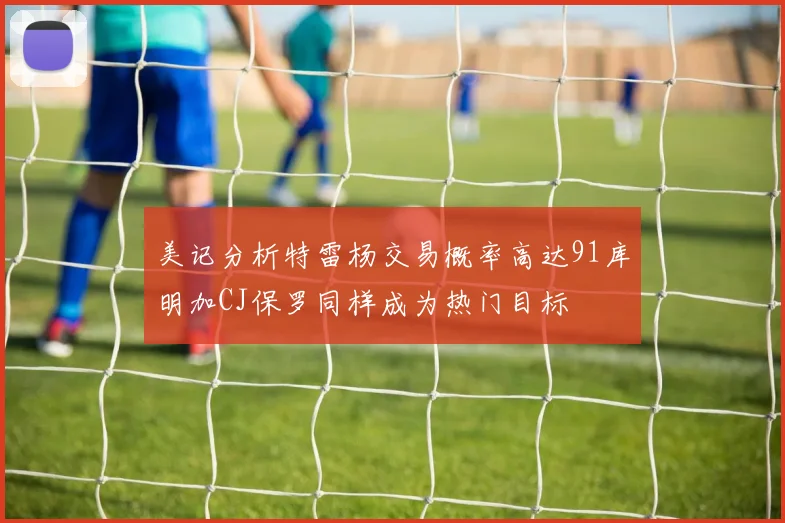 美记分析特雷杨交易概率高达91库明加CJ保罗同样成为热门目标