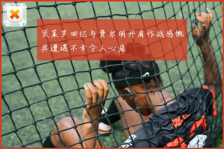 莫莱罗回忆与费尔明并肩作战感慨其遭遇不幸令人心痛