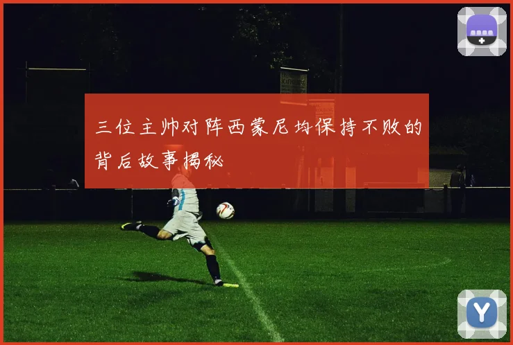 三位主帅对阵西蒙尼均保持不败的背后故事揭秘
