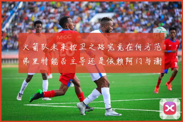 火箭队未来控卫之路究竟在何方范弗里特能否主导还是依赖阿门与谢泼德的表现