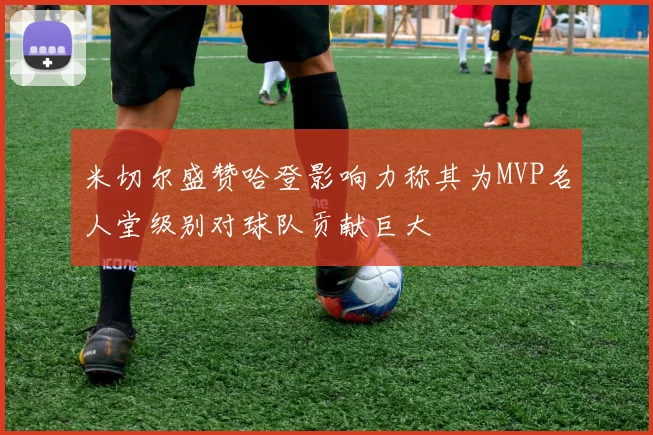 米切尔盛赞哈登影响力称其为MVP名人堂级别对球队贡献巨大