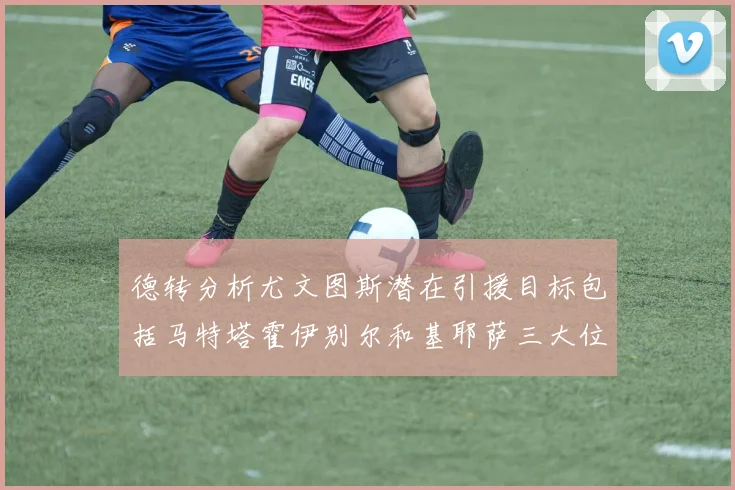 德转分析尤文图斯潜在引援目标包括马特塔霍伊别尔和基耶萨三大位置补强方案