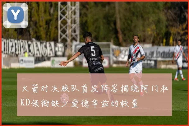 火箭对决狼队首发阵容揭晓阿门和KD领衔缺少爱德华兹的较量