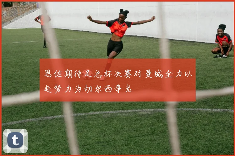 恩佐期待足总杯决赛对曼城全力以赴努力为切尔西争光