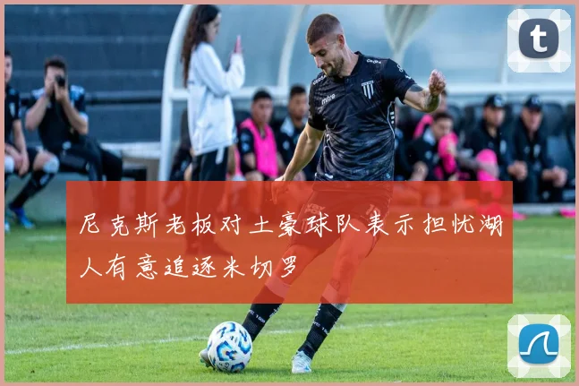 尼克斯老板对土豪球队表示担忧湖人有意追逐米切罗