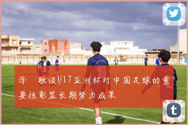 浮嶋敏谈U17亚洲杯对中国足球的重要性彰显长期努力成果